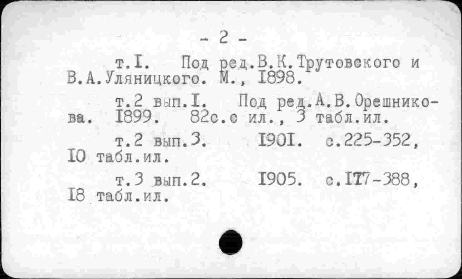 ﻿- 2 -
т.I. Под ред.В.К.Трутовского и В.А.Уляницкого. М., 1898.
т.2 Ваіп.І. Под ред.А.В.Орешнико-ва. 1899.	82с. с ил., 3 табл.ил.
т.2 вып.З.	I9OI. с.225-352,
10 табл.ил.
т.З вып.2.	1905. C.IT7-388,
18 табл.ил.